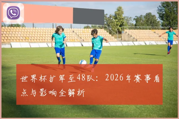 世界杯扩军至48队：2026年赛事看点与影响全解析