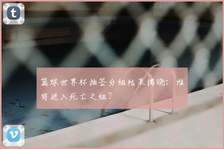 篮球世界杯抽签分组结果揭晓：谁将进入死亡之组？