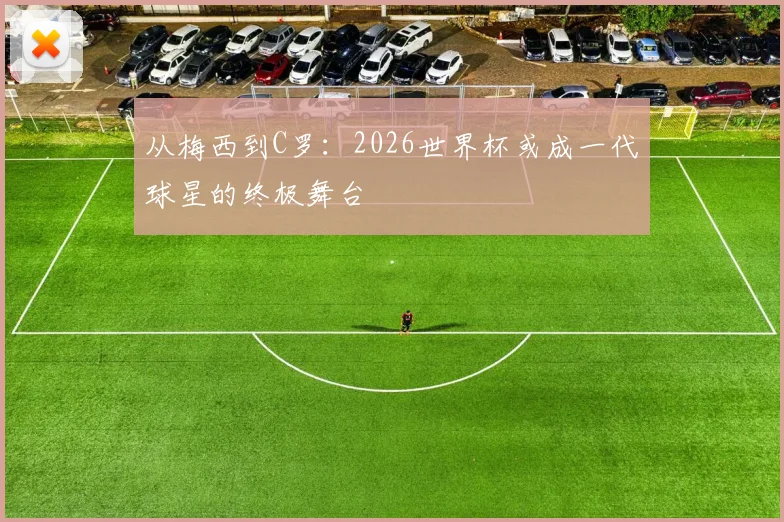 从梅西到C罗:2026世界杯或成一代球星的终极舞台