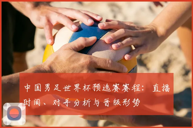 中国男足世界杯预选赛赛程:直播时间、对手分析与晋级形势