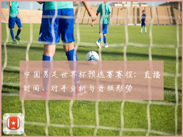 中国男足世界杯预选赛赛程:直播时间、对手分析与晋级形势