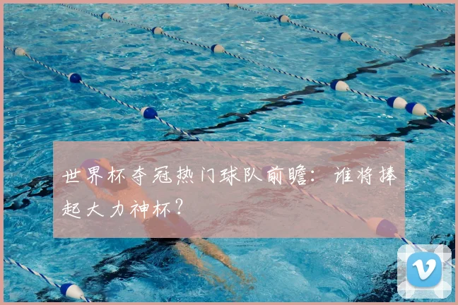 世界杯夺冠热门球队前瞻：谁将捧起大力神杯？
