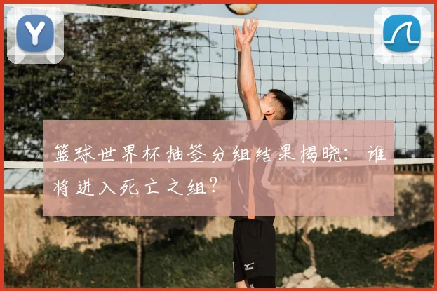 篮球世界杯抽签分组结果揭晓：谁将进入死亡之组？