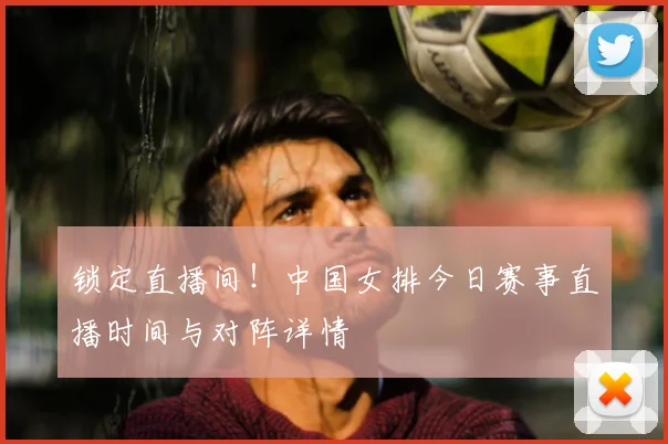 锁定直播间！中国女排今日赛事直播时间与对阵详情