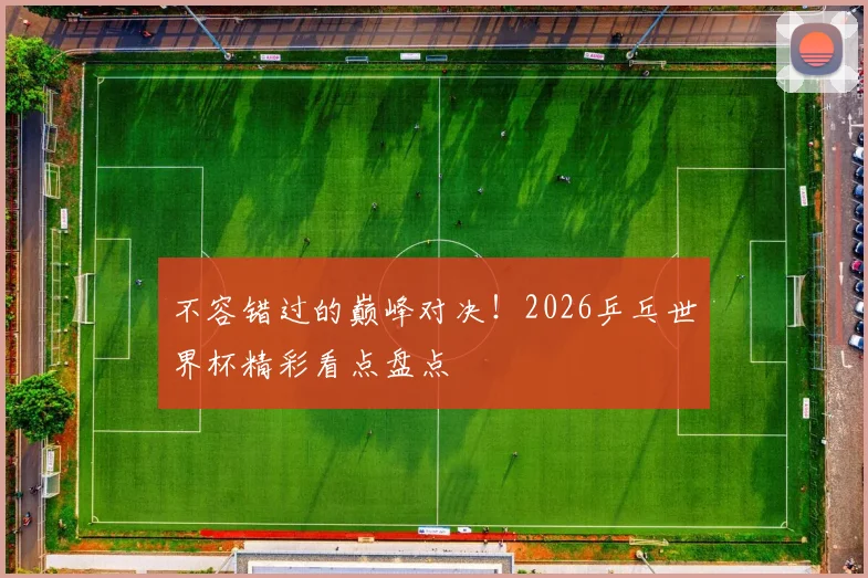 不容错过的巅峰对决！2026乒乓世界杯精彩看点盘点