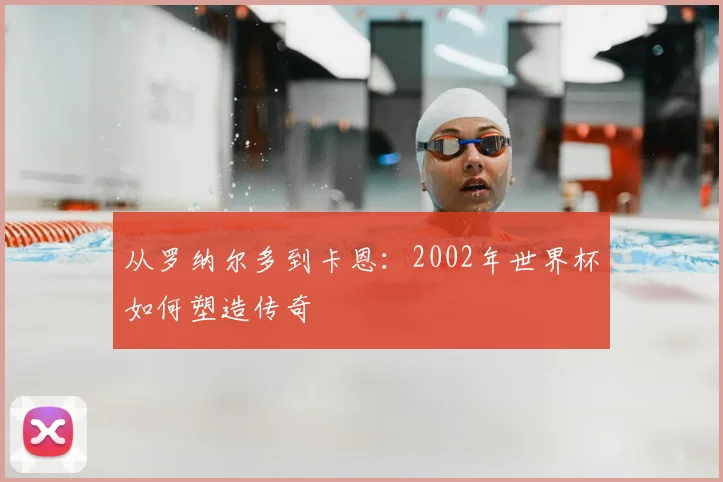 从罗纳尔多到卡恩：2002年世界杯如何塑造传奇