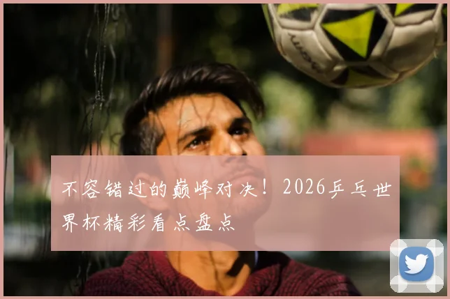 不容错过的巅峰对决！2026乒乓世界杯精彩看点盘点