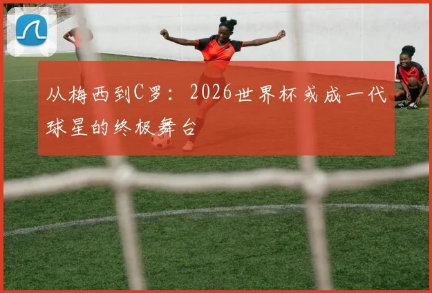 从梅西到C罗:2026世界杯或成一代球星的终极舞台