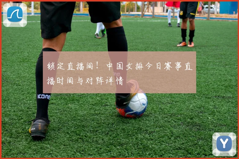 锁定直播间！中国女排今日赛事直播时间与对阵详情
