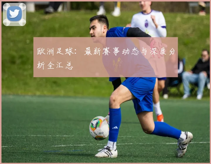 欧洲足球：最新赛事动态与深度分析全汇总